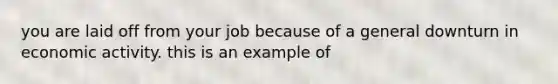 you are laid off from your job because of a general downturn in economic activity. this is an example of