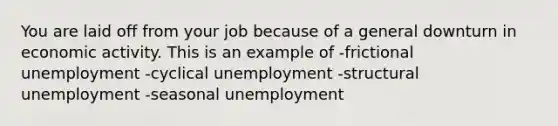 You are laid off from your job because of a general downturn in economic activity. This is an example of -frictional unemployment -cyclical unemployment -structural unemployment -seasonal unemployment