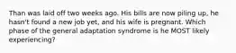 Than was laid off two weeks ago. His bills are now piling up, he hasn't found a new job yet, and his wife is pregnant. Which phase of the general adaptation syndrome is he MOST likely experiencing?