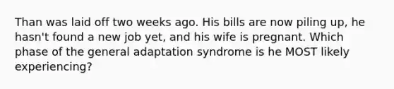 Than was laid off two weeks ago. His bills are now piling up, he hasn't found a new job yet, and his wife is pregnant. Which phase of the general adaptation syndrome is he MOST likely experiencing?