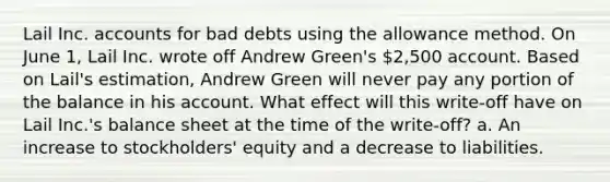 Lail Inc. accounts for bad debts using the allowance method. On June 1, Lail Inc. wrote off Andrew Green's 2,500 account. Based on Lail's estimation, Andrew Green will never pay any portion of the balance in his account. What effect will this write-off have on Lail Inc.'s balance sheet at the time of the write-off? a. An increase to stockholders' equity and a decrease to liabilities.