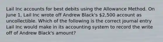 Lail Inc accounts for best debits using the Allowance Method. On June 1, Lail Inc wrote off Andrew Black's 2,500 account as uncollectible. Which of the following is the correct journal entry Lail Inc would make in its accounting system to record the write off of Andrew Black's amount?