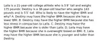 Laila is a 21-year-old college athlete who is 5′8″ tall and weighs 175 pounds; Destiny is a 36-year-old teacher who weighs 143 pounds and is 5′5″ tall. Who is likely to have the higher BMR and why? A. Destiny may have the higher BMR because she has a lower BMI. B. Destiny may have the higher BMR because she has less stress in comparison to Laila. C. Destiny may have the higher BMR because she is older than Laila. D. Laila may have the higher BMR because she is overweight based on BMI. E. Laila may have the higher BMR because she is younger and taller than Destiny.