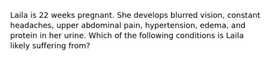 Laila is 22 weeks pregnant. She develops blurred vision, constant headaches, upper abdominal pain, hypertension, edema, and protein in her urine. Which of the following conditions is Laila likely suffering from?