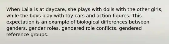 When Laila is at daycare, she plays with dolls with the other girls, while the boys play with toy cars and action figures. This expectation is an example of biological differences between genders. gender roles. gendered role conflicts. gendered reference groups.