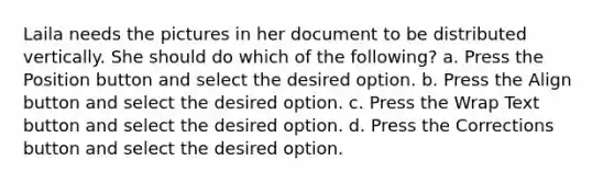 Laila needs the pictures in her document to be distributed vertically. She should do which of the following? a. Press the Position button and select the desired option. b. Press the Align button and select the desired option. c. Press the Wrap Text button and select the desired option. d. Press the Corrections button and select the desired option.
