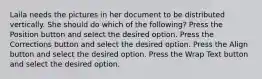 Laila needs the pictures in her document to be distributed vertically. She should do which of the following? Press the Position button and select the desired option. Press the Corrections button and select the desired option. Press the Align button and select the desired option. Press the Wrap Text button and select the desired option.