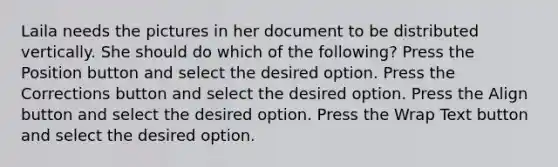 Laila needs the pictures in her document to be distributed vertically. She should do which of the following? Press the Position button and select the desired option. Press the Corrections button and select the desired option. Press the Align button and select the desired option. Press the Wrap Text button and select the desired option.