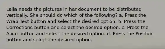 Laila needs the pictures in her document to be distributed vertically. She should do which of the following? a. Press the Wrap Text button and select the desired option. b. Press the Corrections button and select the desired option. c. Press the Align button and select the desired option. d. Press the Position button and select the desired option.