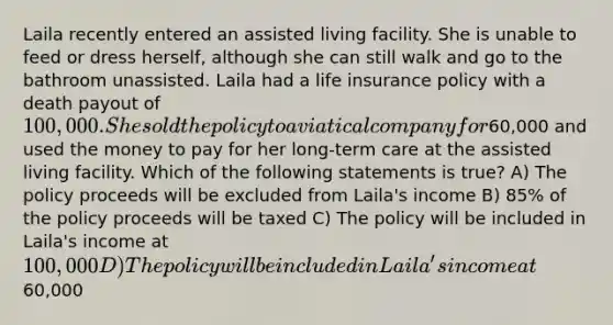 Laila recently entered an assisted living facility. She is unable to feed or dress herself, although she can still walk and go to the bathroom unassisted. Laila had a life insurance policy with a death payout of 100,000. She sold the policy to a viatical company for60,000 and used the money to pay for her long-term care at the assisted living facility. Which of the following statements is true? A) The policy proceeds will be excluded from Laila's income B) 85% of the policy proceeds will be taxed C) The policy will be included in Laila's income at 100,000 D) The policy will be included in Laila's income at60,000