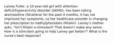 Lainey​ Fuller, a​ 10-year-old girl with​ attention-deficit/hyperactivity disorder​ (ADHD), has been taking atomoxetine​ (Strattera) for the past 4 months. It has not improved her​ symptoms, so her healthcare provider is changing her prescription to methylphenidate​ (Ritalin). Lainey's mother​ asks, "Isn't Ritalin a​ stimulant? That​ doesn't make any sense. How is a stimulant going to help Lainey get​ better?" What is the​ nurse's best​ response?