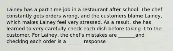 Lainey has a part-time job in a restaurant after school. The chef constantly gets orders wrong, and the customers blame Lainey, which makes Lainey feel very stressed. As a result, she has learned to very carefully check each dish before taking it to the customer. For Lainey, the chef's mistakes are _______and checking each order is a ______ response