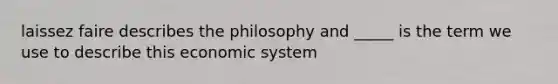 laissez faire describes the philosophy and _____ is the term we use to describe this economic system