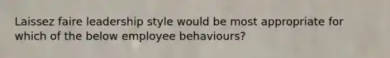 Laissez faire leadership style would be most appropriate for which of the below employee behaviours?