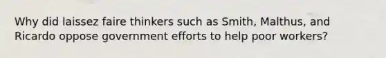 Why did laissez faire thinkers such as Smith, Malthus, and Ricardo oppose government efforts to help poor workers?