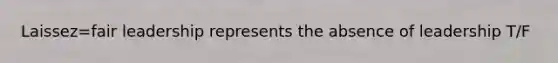 Laissez=fair leadership represents the absence of leadership T/F