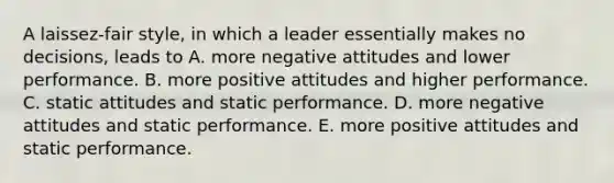 A laissez-fair style, in which a leader essentially makes no decisions, leads to A. more negative attitudes and lower performance. B. more positive attitudes and higher performance. C. static attitudes and static performance. D. more negative attitudes and static performance. E. more positive attitudes and static performance.