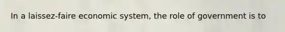 In a laissez-faire economic system, the role of government is to