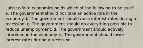 Laissez-faire economics holds which of the following to be true? a. The government should not take an active role in the economy. b. The government should raise interest rates during a recession. c. The government should do everything possible to reduce unemployment. d. The government should actively intervene in the economy. e. The government should lower interest rates during a recession