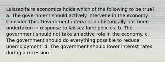 Laissez-faire economics holds which of the following to be true? a. The government should actively intervene in the economy. --- Consider This: Government intervention historically has been undertaken in response to laissez faire policies. b. The government should not take an active role in the economy. c. The government should do everything possible to reduce unemployment. d. The government should lower interest rates during a recession.