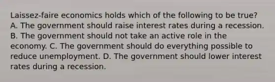 Laissez-faire economics holds which of the following to be true? A. The government should raise interest rates during a recession. B. The government should not take an active role in the economy. C. The government should do everything possible to reduce unemployment. D. The government should lower interest rates during a recession.