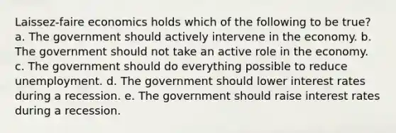 Laissez-faire economics holds which of the following to be true? a. The government should actively intervene in the economy. b. The government should not take an active role in the economy. c. The government should do everything possible to reduce unemployment. d. The government should lower interest rates during a recession. e. The government should raise interest rates during a recession.