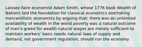 Laissez-faire economist Adam Smith, whose 1776 book Wealth of Nations laid the foundation for classical economics overtaking mercantilistic economics by arguing that: there was an unlimited availability of wealth in the world poverty was a natural outcome of man's greed for wealth natural wages are merely sufficient to maintain workers' basic needs natural laws of supply and demand, not government regulation, should run the economy