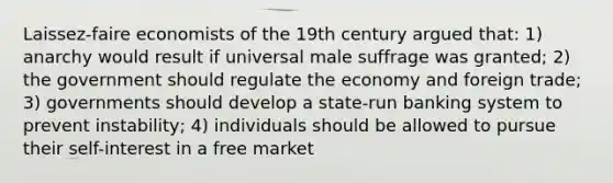 Laissez-faire economists of the 19th century argued that: 1) anarchy would result if universal male suffrage was granted; 2) the government should regulate the economy and foreign trade; 3) governments should develop a state-run banking system to prevent instability; 4) individuals should be allowed to pursue their self-interest in a free market