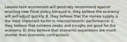 Laissez-faire economists will generally recommend against enacting new fiscal policy because A. they believe the economy will self-adjust quickly. B. they believe that the money supply is the most important factor in macroeconomic performance. C. they believe that extreme peaks and troughs are good for the economy. D. they believe that economic expansions are much shorter than economic contractions.