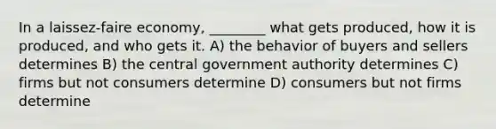 In a laissez-faire economy, ________ what gets produced, how it is produced, and who gets it. A) the behavior of buyers and sellers determines B) the central government authority determines C) firms but not consumers determine D) consumers but not firms determine