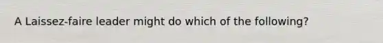 A Laissez-faire leader might do which of the following?