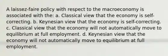 A laissez-faire policy with respect to the macroeconomy is associated with the: a. Classical view that the economy is self-correcting. b. Keynesian view that the economy is self-correcting. c. Classical view that the economy will not automatically move to equilibrium at full employment. d. Keynesian view that the economy will not automatically move to equilibrium at full employment.