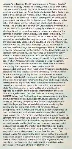 Laissez-Faire Racism: The Crystallization of a "Kinder, Gentler" Anti-Black Ideology [Relations, Theory]: "WE ARGUE that in the post World War II period the racial attitudes of white Americans involves a shift from Jim Crow Racism to Laissez Faire Racism. As part of this change, we witnessed the virtual disappearance of overt bigotry, of demands for strict segregation, of advocacy of government mandated discrimination, and of adherence to the belief that blacks are the categorical intellectual inferiors of whites. The decline of full blown Jim Crow Racism, however, has not resulted in its opposite: a thoroughly anti-racist popular ideology based on an embracing and democratic vision of the common humanity, worth, dignity, and place in the polity for blacks alongside whites. Instead, the institutionalized racial inequalities created by the long slavery and then Jim Crow eras are now popularly accepted and condoned under a modern free market or laissez-faire racist ideology. Laissez Faire Racism involves persistent negative stereotyping of African Americans, a tendency to blame blacks themselves for the black-white gap in socioeconomic standing, and resistance to meaningful policy efforts to ameliorate America's racist social conditions and institutions. Jim Crow Racism was at its zenith during a historical epoch when African Americans remained a largely southern, rural, agricultural workforce; when anti-black bias was formal state policy (i.e., separate schools and other public accommodations); and when most white Americans comfortably accepted the idea that blacks were inherently inferior. Laissez Faire Racism is crystallizing in the current period as a new American racial belief system at a point when African Americans are a heavily urbanized, nationally dispersed and occupationally heterogeneous population; when state policy is formally race-neutral and committed to anti-discrimination; and when most white Americans prefer a more volitional and cultural, as opposed to inherent and biological, interpretation of blacks' disadvantaged status." (3) "The basis for retaining the term 'RACISM' is two fold. First, African Americans remain in a unique and fundamentally disadvantaged structural position in the American economy and polity. This disadvantaged position is partly the legacy of historic racial discrimination during the slavery and Jim Crow eras. Even if all direct racial bias disappeared African Americans would be disadvantaged due to the cumulative and multidimensional nature of historic racial oppression in the U.S. Further, racial discrimination continues to confront African Americans albeit in less systematic and absolute ways in its current form. Rather than relying on state enforced inequality as during the Jim Crow era, however, modern racial inequality relies upon the market and informal racial bias to recreate, and in some instances sharply worsen, structured racial inequality. Hence, the phrase 'Laissez Faire Racism.' ... Our second reason for retaining the term racism is that these racial inequalities exist in a social climate of widespread acceptance of notions of black cultural inferiority." 4 "Our argument draws heavily on the framework for understanding racial prejudice developed in the work of Herbert BLUMER." (3)