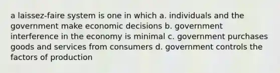 a laissez-faire system is one in which a. individuals and the government make economic decisions b. government interference in the economy is minimal c. government purchases goods and services from consumers d. government controls the factors of production