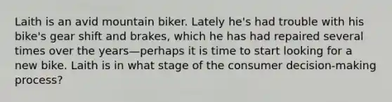 Laith is an avid mountain biker. Lately he's had trouble with his bike's gear shift and brakes, which he has had repaired several times over the years—perhaps it is time to start looking for a new bike. Laith is in what stage of the consumer decision-making process?