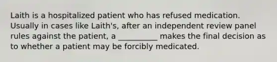 Laith is a hospitalized patient who has refused medication. Usually in cases like Laith's, after an independent review panel rules against the patient, a __________ makes the final decision as to whether a patient may be forcibly medicated.