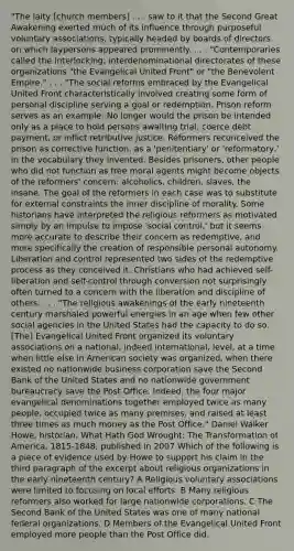 "The laity [church members] . . . saw to it that the Second Great Awakening exerted much of its influence through purposeful voluntary associations, typically headed by boards of directors on which laypersons appeared prominently. . . . "Contemporaries called the interlocking, interdenominational directorates of these organizations "the Evangelical United Front" or "the Benevolent Empire." . . . "The social reforms embraced by the Evangelical United Front characteristically involved creating some form of personal discipline serving a goal or redemption. Prison reform serves as an example: No longer would the prison be intended only as a place to hold persons awaiting trial, coerce debt payment, or inflict retributive justice. Reformers reconceived the prison as corrective function, as a 'penitentiary' or 'reformatory,' in the vocabulary they invented. Besides prisoners, other people who did not function as free moral agents might become objects of the reformers' concern: alcoholics, children, slaves, the insane. The goal of the reformers in each case was to substitute for external constraints the inner discipline of morality. Some historians have interpreted the religious reformers as motivated simply by an impulse to impose 'social control,' but it seems more accurate to describe their concern as redemptive, and more specifically the creation of responsible personal autonomy. Liberation and control represented two sides of the redemptive process as they conceived it. Christians who had achieved self-liberation and self-control through conversion not surprisingly often turned to a concern with the liberation and discipline of others. . . . "The religious awakenings of the early nineteenth century marshaled powerful energies in an age when few other social agencies in the United States had the capacity to do so. [The] Evangelical United Front organized its voluntary associations on a national, indeed international, level, at a time when little else in American society was organized, when there existed no nationwide business corporation save the Second Bank of the United States and no nationwide government bureaucracy save the Post Office. Indeed, the four major evangelical denominations together employed twice as many people, occupied twice as many premises, and raised at least three times as much money as the Post Office." Daniel Walker Howe, historian, What Hath God Wrought: The Transformation of America, 1815-1848, published in 2007 Which of the following is a piece of evidence used by Howe to support his claim in the third paragraph of the excerpt about religious organizations in the early nineteenth century? A Religious voluntary associations were limited to focusing on local efforts. B Many religious reformers also worked for large nationwide corporations. C The Second Bank of the United States was one of many national federal organizations. D Members of the Evangelical United Front employed more people than the Post Office did.