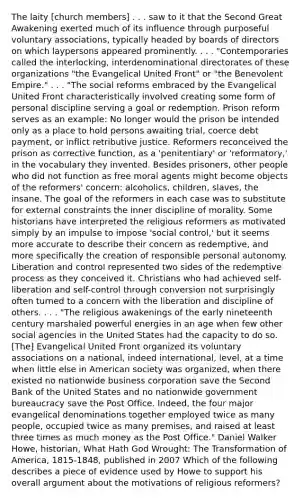 The laity [church members] . . . saw to it that the Second Great Awakening exerted much of its influence through purposeful voluntary associations, typically headed by boards of directors on which laypersons appeared prominently. . . . "Contemporaries called the interlocking, interdenominational directorates of these organizations "the Evangelical United Front" or "the Benevolent Empire." . . . "The social reforms embraced by the Evangelical United Front characteristically involved creating some form of personal discipline serving a goal or redemption. Prison reform serves as an example: No longer would the prison be intended only as a place to hold persons awaiting trial, coerce debt payment, or inflict retributive justice. Reformers reconceived the prison as corrective function, as a 'penitentiary' or 'reformatory,' in the vocabulary they invented. Besides prisoners, other people who did not function as free moral agents might become objects of the reformers' concern: alcoholics, children, slaves, the insane. The goal of the reformers in each case was to substitute for external constraints the inner discipline of morality. Some historians have interpreted the religious reformers as motivated simply by an impulse to impose 'social control,' but it seems more accurate to describe their concern as redemptive, and more specifically the creation of responsible personal autonomy. Liberation and control represented two sides of the redemptive process as they conceived it. Christians who had achieved self-liberation and self-control through conversion not surprisingly often turned to a concern with the liberation and discipline of others. . . . "The religious awakenings of the early nineteenth century marshaled powerful energies in an age when few other social agencies in the United States had the capacity to do so. [The] Evangelical United Front organized its voluntary associations on a national, indeed international, level, at a time when little else in American society was organized, when there existed no nationwide business corporation save the Second Bank of the United States and no nationwide government bureaucracy save the Post Office. Indeed, the four major evangelical denominations together employed twice as many people, occupied twice as many premises, and raised at least three times as much money as the Post Office." Daniel Walker Howe, historian, What Hath God Wrought: The Transformation of America, 1815-1848, published in 2007 Which of the following describes a piece of evidence used by Howe to support his overall argument about the motivations of religious reformers?