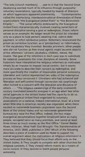 "The laity [church members] . . . saw to it that the Second Great Awakening exerted much of its influence through purposeful voluntary associations, typically headed by boards of directors on which laypersons appeared prominently. . . . "Contemporaries called the interlocking, interdenominational directorates of these organizations "the Evangelical United Front" or "the Benevolent Empire." . . . "The social reforms embraced by the Evangelical United Front characteristically involved creating some form of personal discipline serving a goal or redemption. Prison reform serves as an example: No longer would the prison be intended only as a place to hold persons awaiting trial, coerce debt payment, or inflict retributive justice. Reformers reconceived the prison as corrective function, as a 'penitentiary' or 'reformatory,' in the vocabulary they invented. Besides prisoners, other people who did not function as free moral agents might become objects of the reformers' concern: alcoholics, children, slaves, the insane. The goal of the reformers in each case was to substitute for external constraints the inner discipline of morality. Some historians have interpreted the religious reformers as motivated simply by an impulse to impose 'social control,' but it seems more accurate to describe their concern as redemptive, and more specifically the creation of responsible personal autonomy. Liberation and control represented two sides of the redemptive process as they conceived it. Christians who had achieved self-liberation and self-control through conversion not surprisingly often turned to a concern with the liberation and discipline of others. . . . "The religious awakenings of the early nineteenth century marshaled powerful energies in an age when few other social agencies in the United States had the capacity to do so. [The] Evangelical United Front organized its voluntary associations on a national, indeed international, level, at a time when little else in American society was organized, when there existed no nationwide business corporation save the Second Bank of the United States and no nationwide government bureaucracy save the Post Office. Indeed, the four major evangelical denominations together employed twice as many people, occupied twice as many premises, and raised at least three times as much money as the Post Office." Daniel Walker Howe, historian, What Hath God Wrought: The Transformation of America, 1815-1848, published in 2007 Which of the following describes a piece of evidence used by Howe to support his overall argument about the motivations of religious reformers? A They believed that they should focus their efforts only on the United States. B They sought to compete with other churches for religious converts. C They viewed reform mainly as a means of social control. D They desired to teach people personal autonomy.