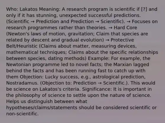 Who: Lakatos Meaning: A research program is scientific if [?] and only if it has stunning, unexpected successful predictions. (Scientific → Prediction and Prediction → Scientific). → Focuses on research programmes rather than theories. → Hard Core (Newton's laws of motion, gravitation; Claim that species are related by descent and gradual evolution) → Protective Belt/Heuristic (Claims about matter, measuring devices, mathematical techniques; Claims about the specific relationships between species, dating methods) Example: For example, the Newtonian programme led to novel facts; the Marxian lagged behind the facts and has been running fast to catch up with them Objection: Lucky success, e.g., astrological prediction, Nostradamus. (Objection to: Prediction → Scientific.). This would be science on Lakatos's criteria. Significance: It is important in the philosophy of science to settle upon the nature of science. Helps us distinguish between what hypotheses/claims/statements should be considered scientific or non-scientific.