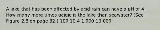 A lake that has been affected by acid rain can have a pH of 4. How many more times acidic is the lake than seawater? (See Figure 2.8 on page 32.) 100 10 4 1,000 10,000