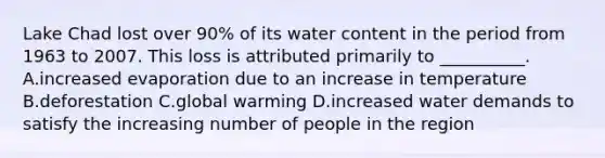 Lake Chad lost over 90% of its water content in the period from 1963 to 2007. This loss is attributed primarily to __________. A.increased evaporation due to an increase in temperature B.deforestation C.global warming D.increased water demands to satisfy the increasing number of people in the region