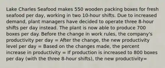 Lake Charles Seafood makes 550 wooden packing boxes for fresh seafood per​ day, working in two​ 10-hour shifts. Due to increased​ demand, plant managers have decided to operate three​ 8-hour shifts per day instead. The plant is now able to produce 700 boxes per day. Before the change in work​ rules, the​ company's productivity per day​ = After the​ change, the new productivity level per day​ = Based on the changes​ made, the percent increase in productivity​ = If production is increased to 800 boxes per day​ (with the three​ 8-hour shifts), the new productivity=