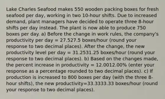 Lake Charles Seafood makes 550 wooden packing boxes for fresh seafood per​ day, working in two​ 10-hour shifts. Due to increased​ demand, plant managers have decided to operate three​ 8-hour shifts per day instead. The plant is now able to produce 750 boxes per day. ​a) Before the change in work​ rules, the​ company's productivity per day​ = 27.527.5 ​boxes/hour ​(round your response to two decimal​ places). After the​ change, the new productivity level per day​ = 31.2531.25 ​boxes/hour ​(round your response to two decimal​ places). ​b) Based on the changes​ made, the percent increase in productivity​ = 12.0012.00​% ​(enter your response as a percentage rounded to two decimal​ places). ​c) If production is increased to 800 boxes per day​ (with the three​ 8-hour shifts), the new productivity=33.3333.33 ​boxes/hour​ (round your response to two decimal​ places).