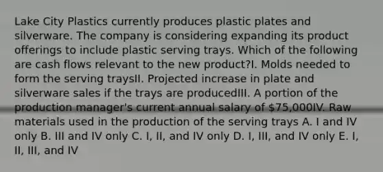 Lake City Plastics currently produces plastic plates and silverware. The company is considering expanding its product offerings to include plastic serving trays. Which of the following are cash flows relevant to the new product?I. Molds needed to form the serving traysII. Projected increase in plate and silverware sales if the trays are producedIII. A portion of the production manager's current annual salary of 75,000IV. Raw materials used in the production of the serving trays A. I and IV only B. III and IV only C. I, II, and IV only D. I, III, and IV only E. I, II, III, and IV