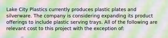 Lake City Plastics currently produces plastic plates and silverware. The company is considering expanding its product offerings to include plastic serving trays. All of the following are relevant cost to this project with the exception of: