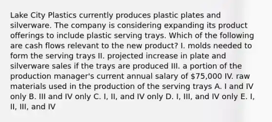 Lake City Plastics currently produces plastic plates and silverware. The company is considering expanding its product offerings to include plastic serving trays. Which of the following are cash flows relevant to the new product? I. molds needed to form the serving trays II. projected increase in plate and silverware sales if the trays are produced III. a portion of the production manager's current annual salary of 75,000 IV. raw materials used in the production of the serving trays A. I and IV only B. III and IV only C. I, II, and IV only D. I, III, and IV only E. I, II, III, and IV