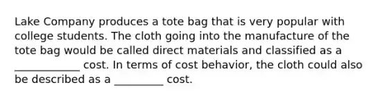 Lake Company produces a tote bag that is very popular with college students. The cloth going into the manufacture of the tote bag would be called direct materials and classified as a ____________ cost. In terms of <a href='https://www.questionai.com/knowledge/kfOPnf7j39-cost-behavior' class='anchor-knowledge'>cost behavior</a>, the cloth could also be described as a _________ cost.