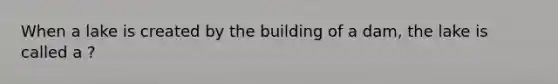 When a lake is created by the building of a dam, the lake is called a ?