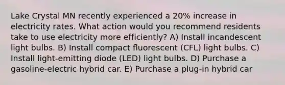 Lake Crystal MN recently experienced a 20% increase in electricity rates. What action would you recommend residents take to use electricity more efficiently? A) Install incandescent light bulbs. B) Install compact fluorescent (CFL) light bulbs. C) Install light-emitting diode (LED) light bulbs. D) Purchase a gasoline-electric hybrid car. E) Purchase a plug-in hybrid car